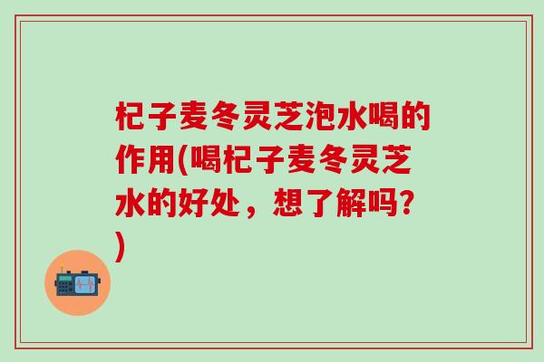 杞子麦冬灵芝泡水喝的作用(喝杞子麦冬灵芝水的好处，想了解吗？)