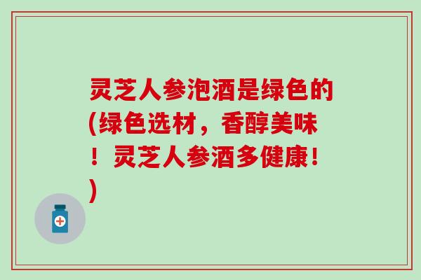 灵芝人参泡酒是绿色的(绿色选材，香醇美味！灵芝人参酒多健康！)