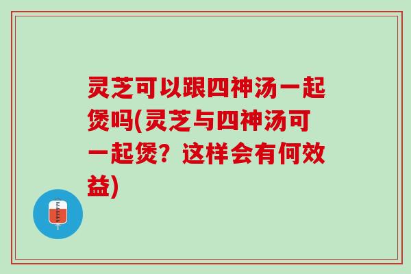 灵芝可以跟四神汤一起煲吗(灵芝与四神汤可一起煲？这样会有何效益)