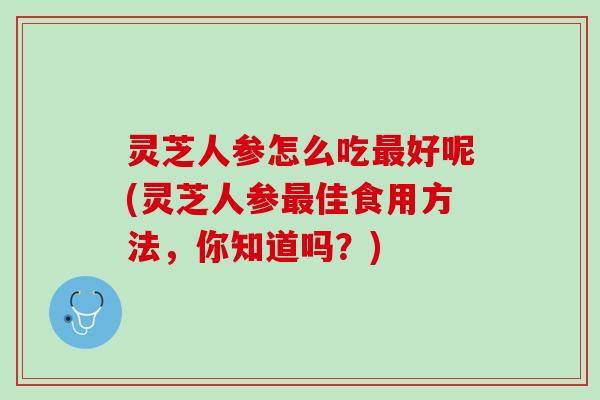 灵芝人参怎么吃最好呢(灵芝人参最佳食用方法，你知道吗？)