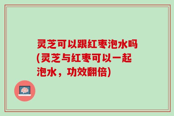 灵芝可以跟红枣泡水吗(灵芝与红枣可以一起泡水，功效翻倍)