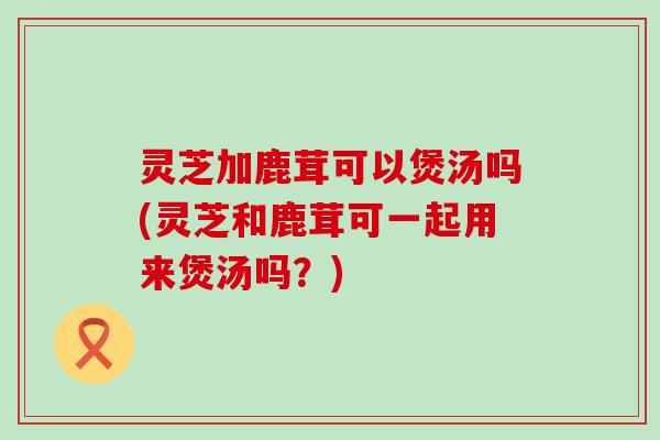 灵芝加鹿茸可以煲汤吗(灵芝和鹿茸可一起用来煲汤吗？)