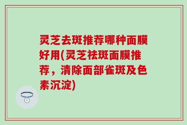 灵芝去斑推荐哪种面膜好用(灵芝祛斑面膜推荐，清除面部雀斑及色素沉淀)