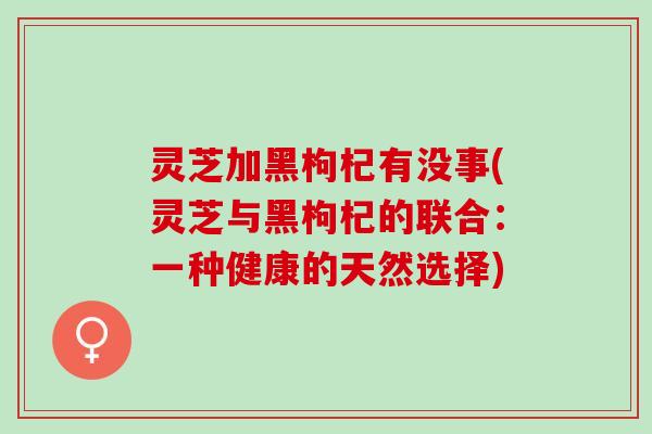 灵芝加黑枸杞有没事(灵芝与黑枸杞的联合:一种健康的天然选择) 灵芝加黑枸杞有没事(灵芝与黑枸杞的联合:一种健康的天然选择)