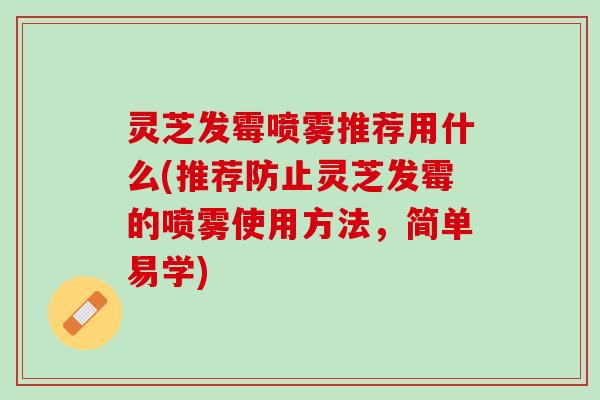 灵芝发霉喷雾推荐用什么(推荐防止灵芝发霉的喷雾使用方法，简单易学)