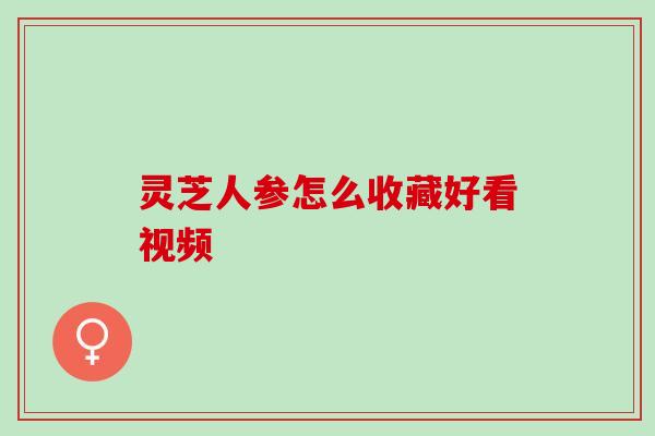 灵芝人参怎么收藏好看视频