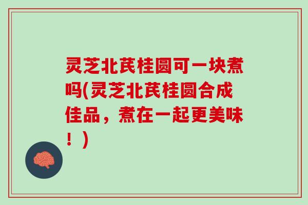 灵芝北芪桂圆可一块煮吗(灵芝北芪桂圆合成佳品，煮在一起更美味！)