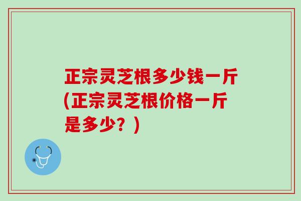 正宗灵芝根多少钱一斤(正宗灵芝根价格一斤是多少？)
