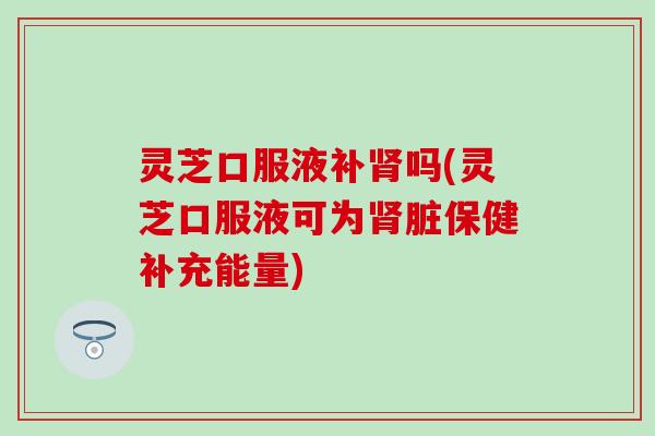 灵芝口服液补肾吗(灵芝口服液可为肾脏保健补充能量)