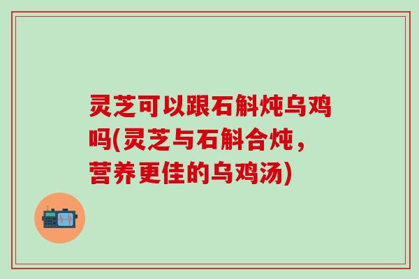 灵芝可以跟石斛炖乌鸡吗(灵芝与石斛合炖，营养更佳的乌鸡汤)