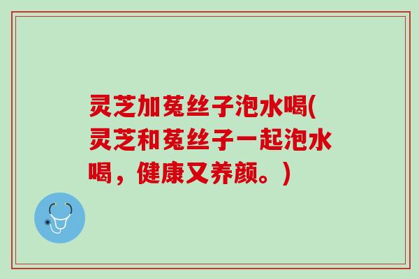 灵芝加菟丝子泡水喝(灵芝和菟丝子一起泡水喝，健康又养颜。)