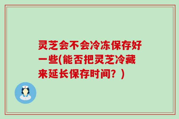 灵芝会不会冷冻保存好一些(能否把灵芝冷藏来延长保存时间？)
