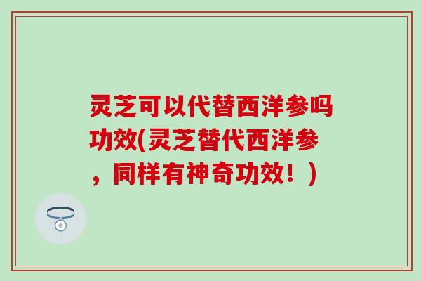 灵芝可以代替西洋参吗功效(灵芝替代西洋参，同样有神奇功效！)