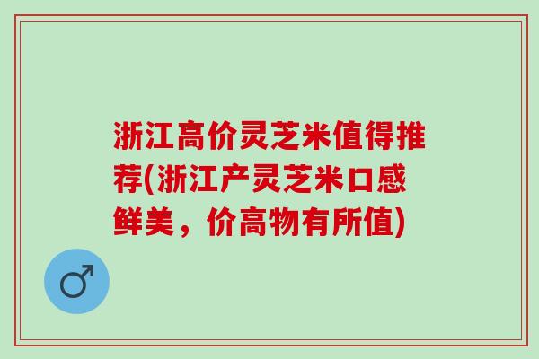 浙江高价灵芝米值得推荐(浙江产灵芝米口感鲜美，价高物有所值)