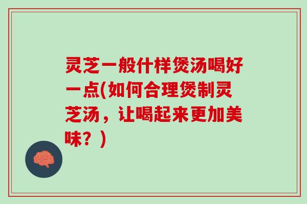 灵芝一般什样煲汤喝好一点(如何合理煲制灵芝汤，让喝起来更加美味？)
