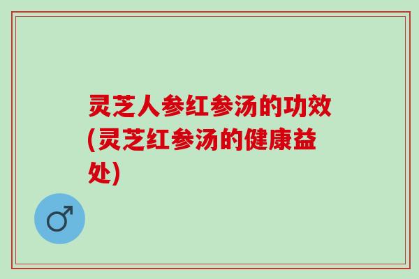灵芝人参红参汤的功效(灵芝红参汤的健康益处)