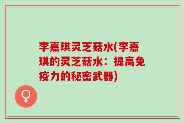李嘉琪灵芝菇水(李嘉琪的灵芝菇水：提高免疫力的秘密武器)