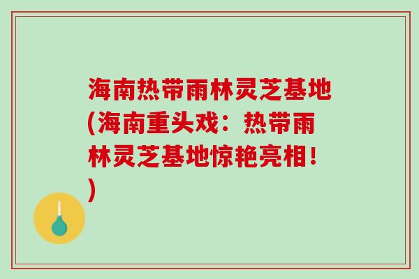 海南热带雨林灵芝基地(海南重头戏：热带雨林灵芝基地惊艳亮相！)