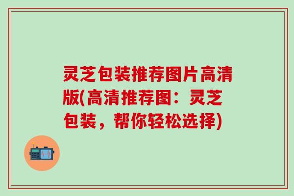 灵芝包装推荐图片高清版(高清推荐图：灵芝包装，帮你轻松选择)