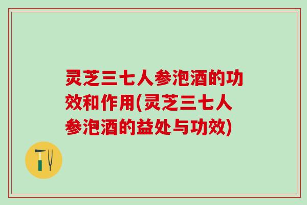 灵芝三七人参泡酒的功效和作用(灵芝三七人参泡酒的益处与功效)