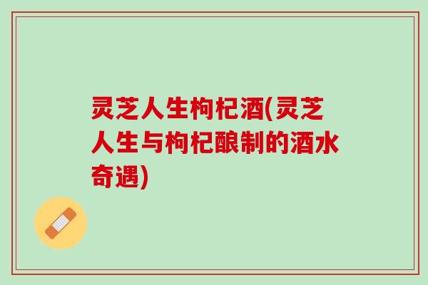 灵芝人生枸杞酒(灵芝人生与枸杞酿制的酒水奇遇)