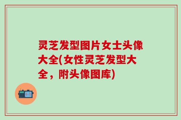 灵芝发型图片女士头像大全(女性灵芝发型大全，附头像图库)