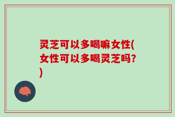 灵芝可以多喝嘛女性(女性可以多喝灵芝吗？)