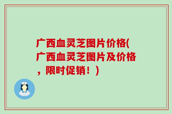 广西血灵芝图片价格(广西血灵芝图片及价格，限时促销！)