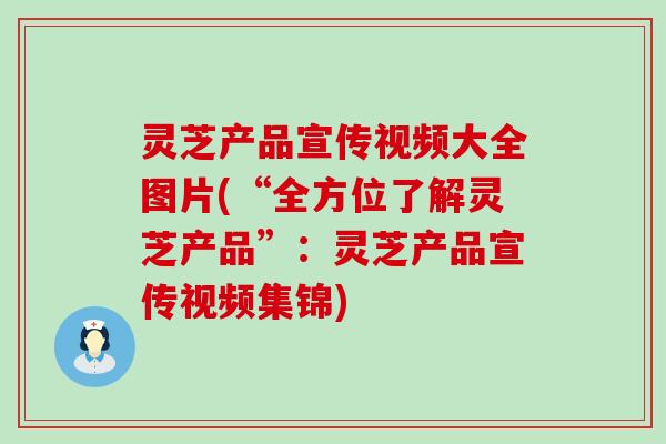 灵芝产品宣传视频大全图片(“全方位了解灵芝产品”：灵芝产品宣传视频集锦)