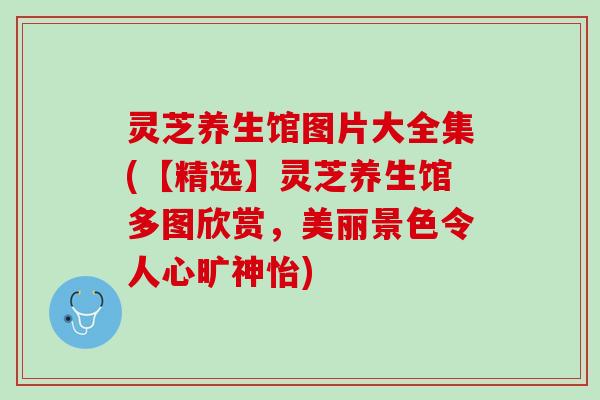 灵芝养生馆图片大全集(【精选】灵芝养生馆多图欣赏，美丽景色令人心旷神怡)