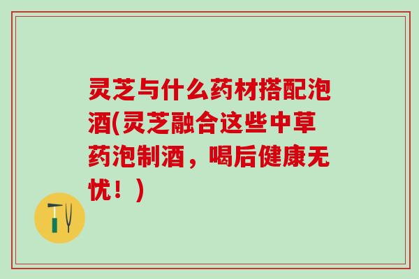 灵芝与什么药材搭配泡酒(灵芝融合这些中草药泡制酒，喝后健康无忧！)