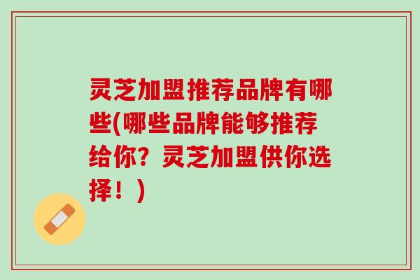 灵芝加盟推荐品牌有哪些(哪些品牌能够推荐给你？灵芝加盟供你选择！)