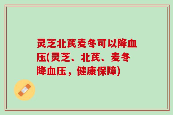 灵芝北芪麦冬可以降血压(灵芝、北芪、麦冬降血压，健康保障)
