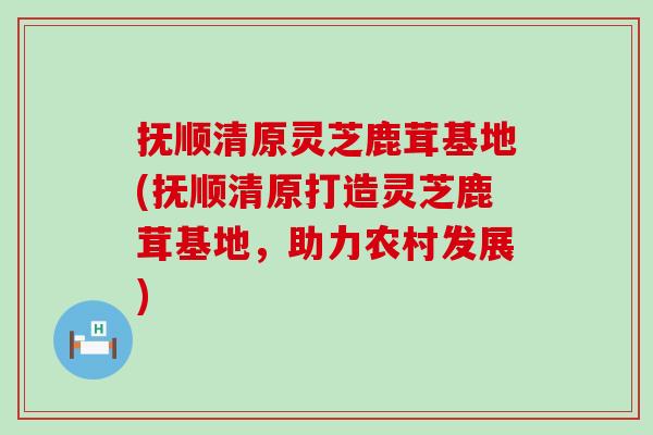 抚顺清原灵芝鹿茸基地(抚顺清原打造灵芝鹿茸基地，助力农村发展)