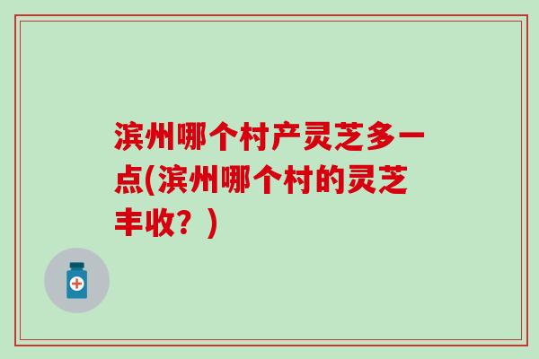 滨州哪个村产灵芝多一点(滨州哪个村的灵芝丰收？)