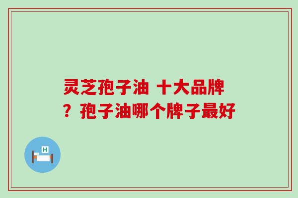 灵芝孢子油 十大品牌？孢子油哪个牌子最好
