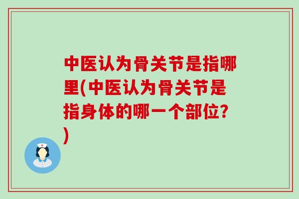 中医认为骨关节是指哪里(中医认为骨关节是指身体的哪一个部位？)