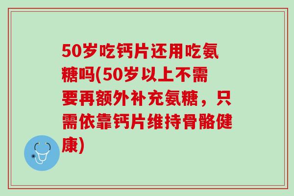 50岁吃钙片还用吃氨糖吗(50岁以上不需要再额外补充氨糖，只需依靠钙片维持骨骼健康)