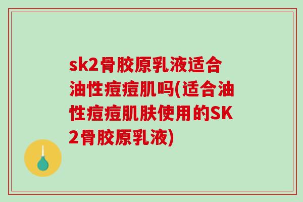 sk2骨胶原乳液适合油性痘痘肌吗(适合油性痘痘肌肤使用的SK2骨胶原乳液)