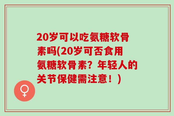 20岁可以吃氨糖软骨素吗(20岁可否食用氨糖软骨素？年轻人的关节保健需注意！)