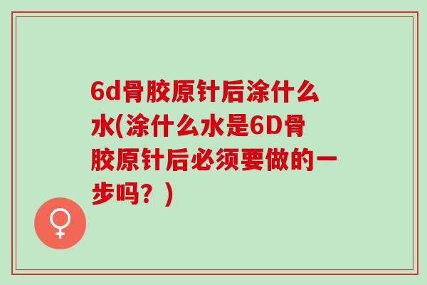 6d骨胶原针后涂什么水(涂什么水是6D骨胶原针后必须要做的一步吗？)