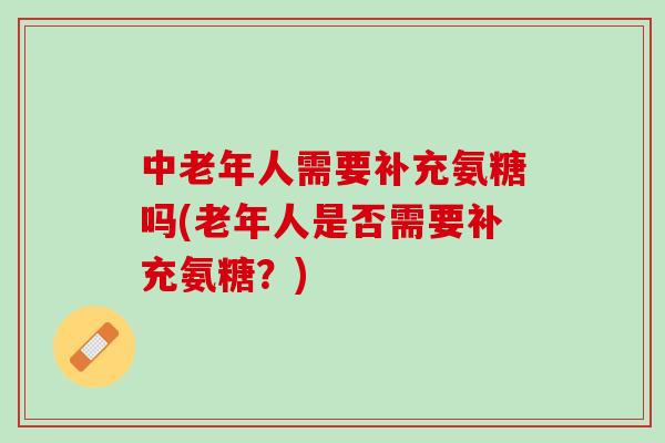 中老年人需要补充氨糖吗(老年人是否需要补充氨糖？)