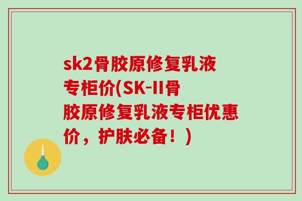sk2骨胶原修复乳液专柜价(SK-II骨胶原修复乳液专柜优惠价，护肤必备！)