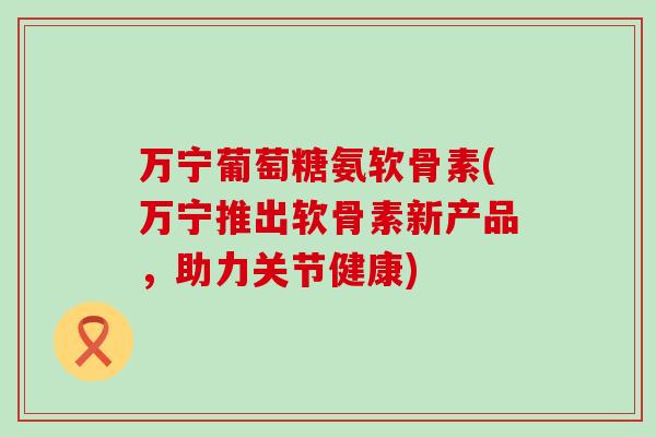 万宁葡萄糖氨软骨素(万宁推出软骨素新产品，助力关节健康)