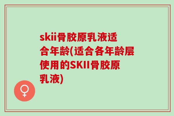 skii骨胶原乳液适合年龄(适合各年龄层使用的SKII骨胶原乳液)
