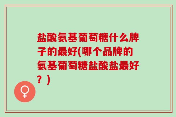 盐酸氨基葡萄糖什么牌子的最好(哪个品牌的氨基葡萄糖盐酸盐最好？)