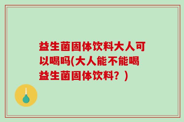 益生菌固体饮料大人可以喝吗(大人能不能喝益生菌固体饮料？)