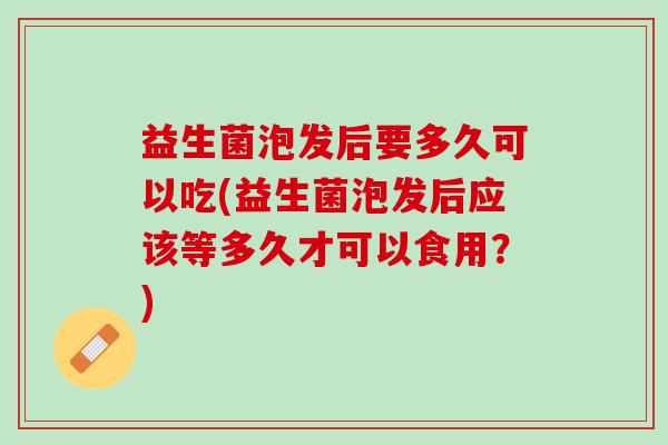 益生菌泡发后要多久可以吃(益生菌泡发后应该等多久才可以食用？)