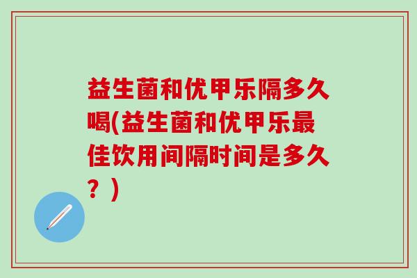 益生菌和优甲乐隔多久喝(益生菌和优甲乐最佳饮用间隔时间是多久？)