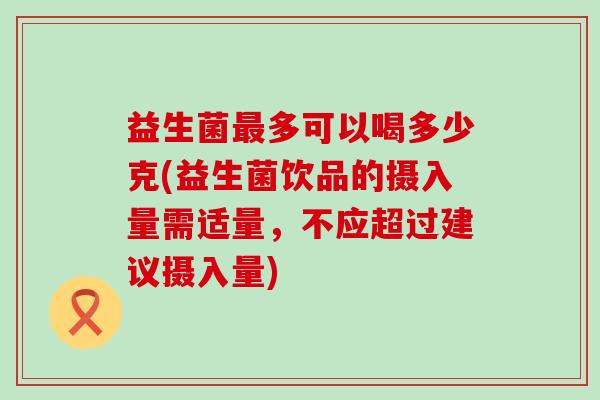 益生菌最多可以喝多少克(益生菌饮品的摄入量需适量，不应超过建议摄入量)